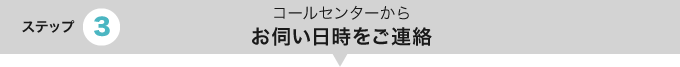 ステップ3 コールセンターからお伺い日時をご連絡